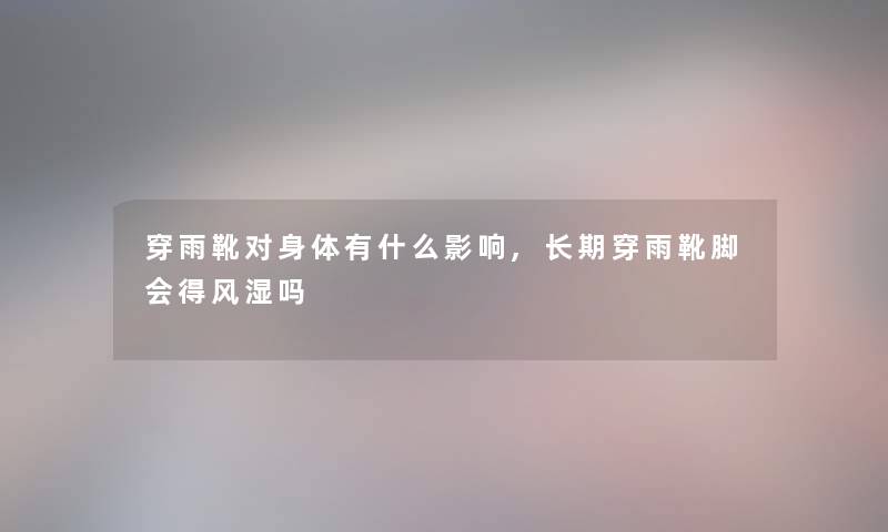 穿雨靴对身体有什么影响,长期穿雨靴脚会得风湿吗