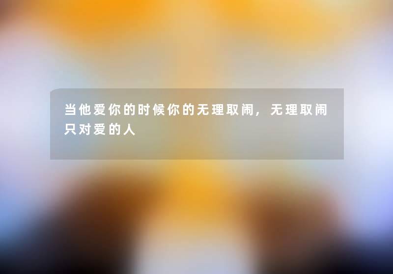 当他爱你的时候你的无理取闹,无理取闹只对爱的人