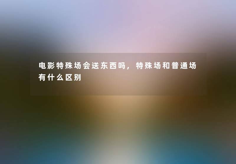 电影特殊场会送东西吗,特殊场和普通场有什么区别