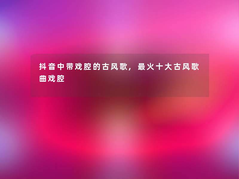 抖音中带戏腔的古风歌,火一些古风歌曲戏腔