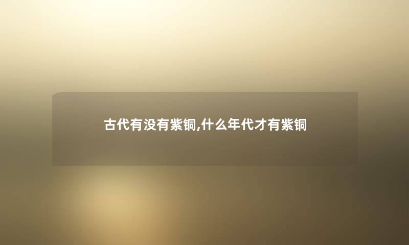 古代有没有紫铜,什么年代才有紫铜