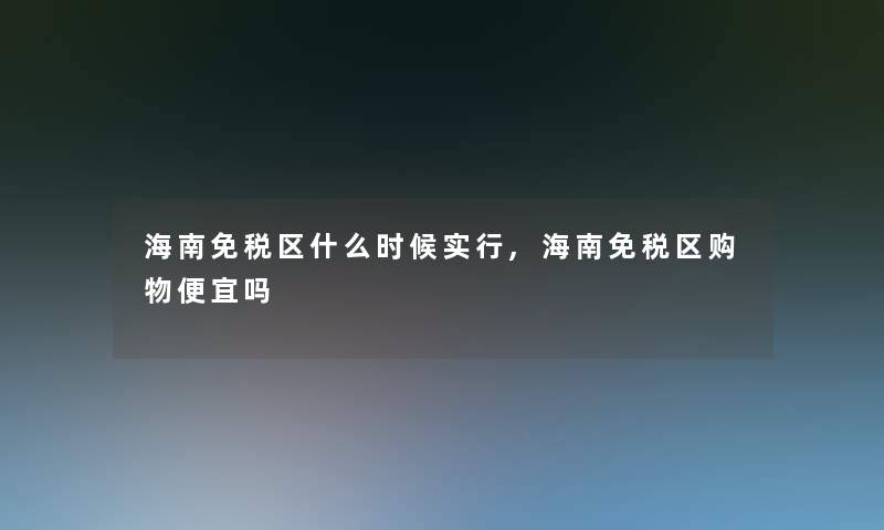 海南免税区什么时候实行,海南免税区购物便宜吗