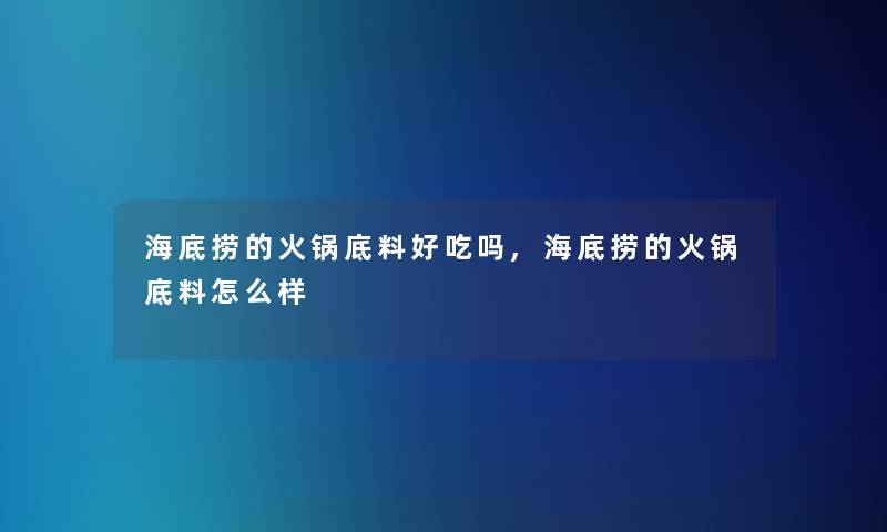 海底捞的火锅底料好吃吗,海底捞的火锅底料怎么样