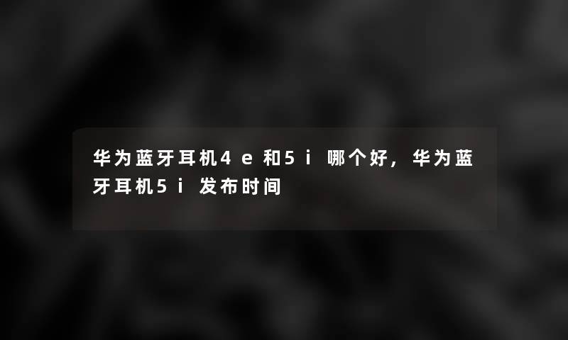 华为蓝牙耳机4e和5i哪个好,华为蓝牙耳机5i发布时间